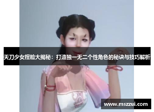 天刀少女捏脸大揭秘：打造独一无二个性角色的秘诀与技巧解析